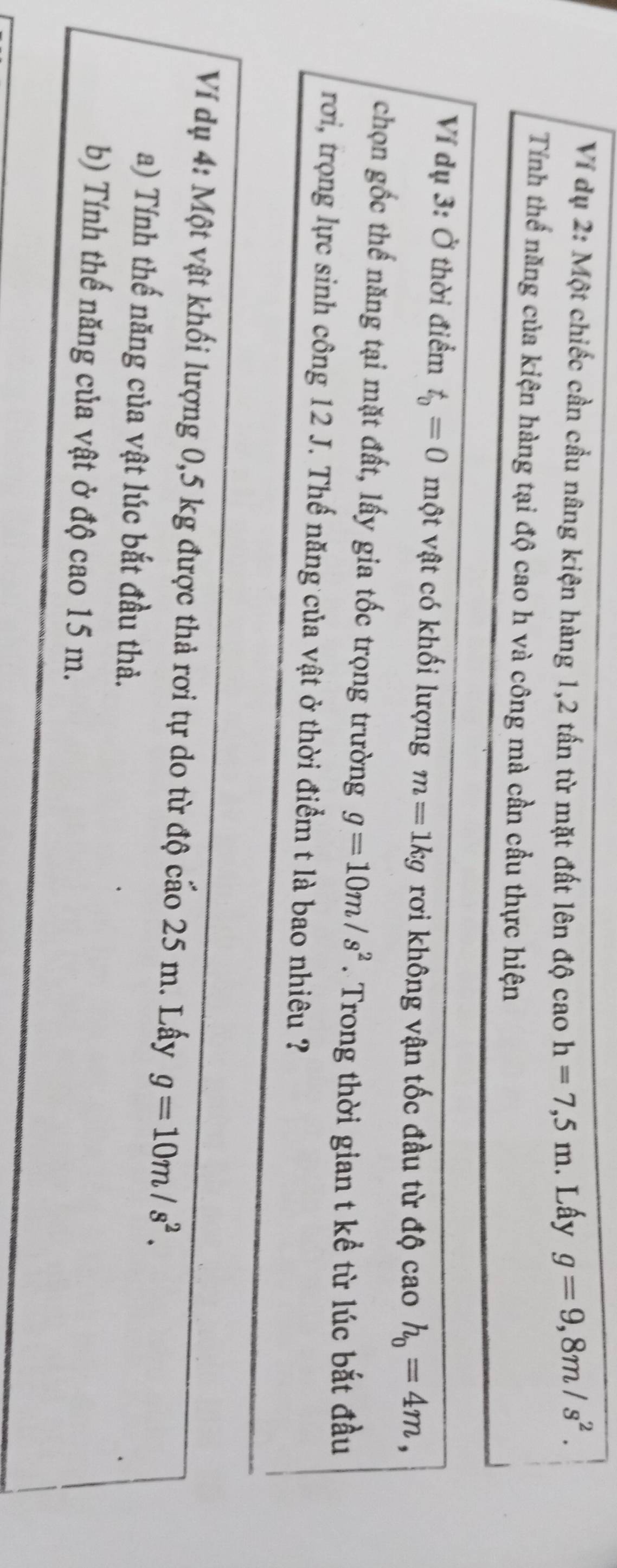 Ví dụ 2: Một chiếc cần cầu nâng kiện hàng 1,2 tấn từ mặt đất lên độ cao h=7,5m. Lấy g=9,8m/s^2. 
Tính thể năng của kiện hàng tại độ cao h và công mà cần cầu thực hiện 
Ví dụ 3: Ở thời điểm t_0=0 một vật có khối lượng m=1kg rơi không vận tốc đầu từ độ cao h_0=4m, 
chọn gốc thể năng tại mặt đất, lấy gia tốc trọng trường g=10m/s^2. Trong thời gian t kể từ lúc bắt đầu 
rơi, trọng lực sinh công 12 J. Thế năng của vật ở thời điểm t là bao nhiêu ? 
Ví dụ 4: Một vật khối lượng 0,5 kg được thả rơi tự do từ độ cáo 25 m. Lấy g=10m/s^2. 
a) Tính thế năng của vật lúc bắt đầu thả. 
b) Tính thế năng của vật ở độ cao 15 m.