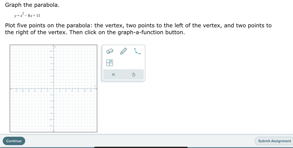 Graph the parabola.
y=x^2-8x+11
Plot five points on the parabola: the vertex, two points to the left of the vertex, and two points to 
the right of the vertex. Then click on the graph-a-function button. 
× 5 
Continue Submit Assignment