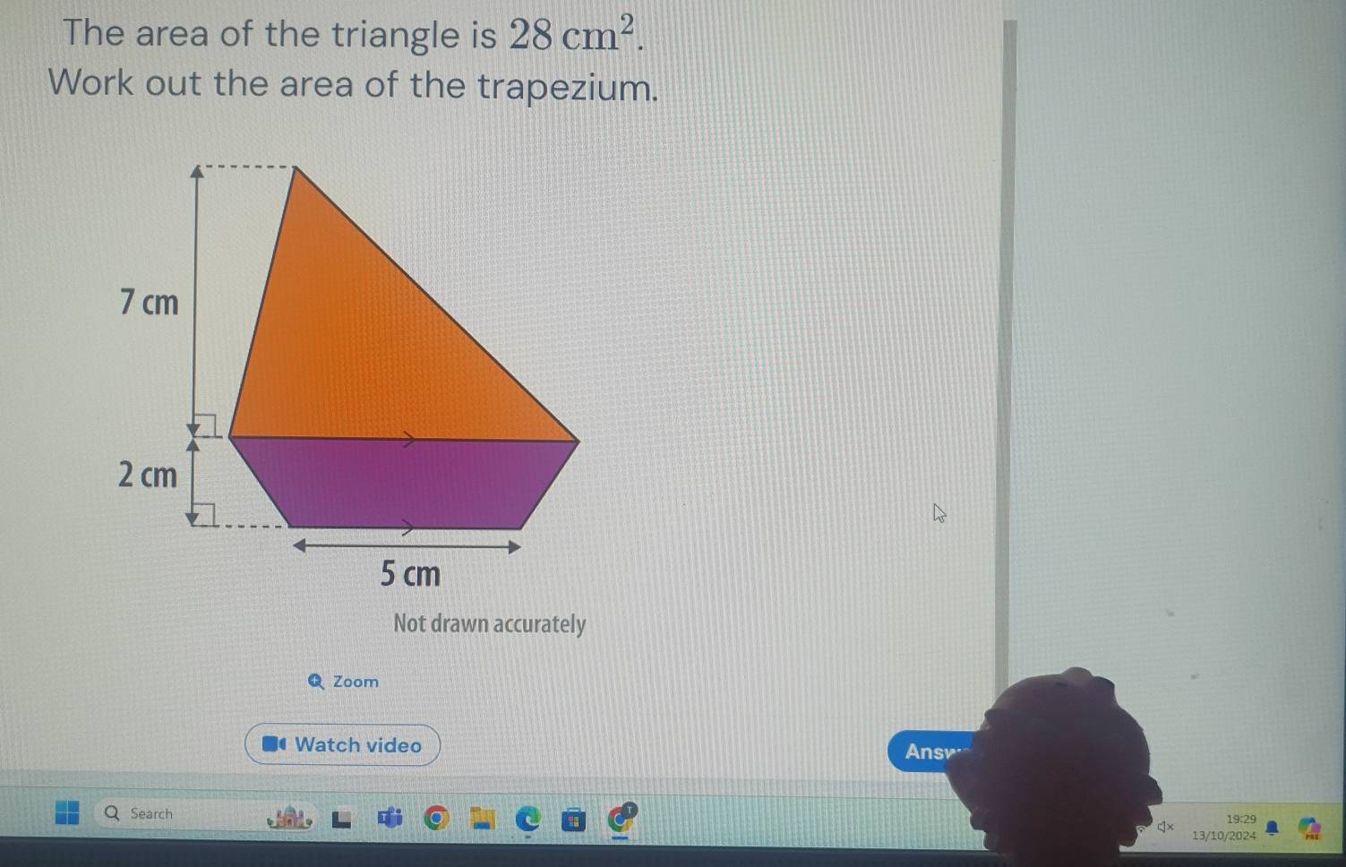 The area of the triangle is 28cm^2. 
Work out the area of the trapezium. 
Not drawn accurately 
Q Zoom 
Watch video Ansv 
Search 19:29 
13/10/2024