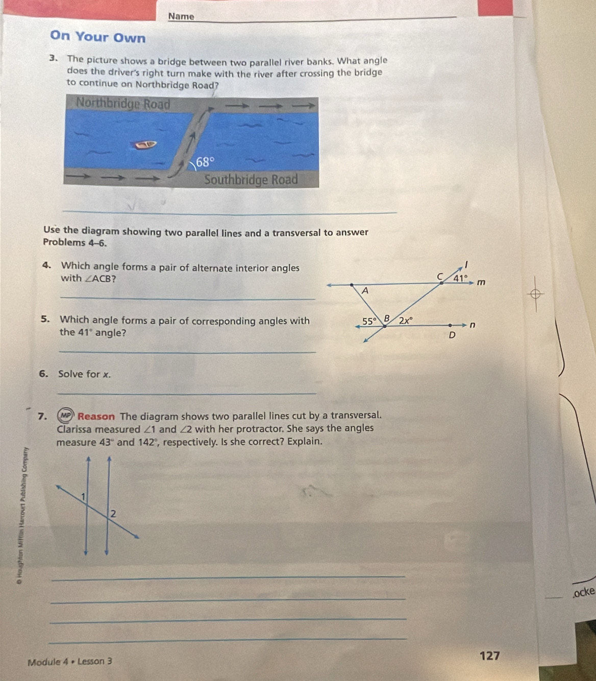 Name
On Your Own
3. The picture shows a bridge between two parallel river banks. What angle
does the driver's right turn make with the river after crossing the bridge
to continue on Northbridge Road?
_
Use the diagram showing two parallel lines and a transversal to answer
Problems 4-6.
4. Which angle forms a pair of alternate interior angles
with ∠ ACB ? 
_
5. Which angle forms a pair of corresponding angles with
the 41° angle? 
_
6. Solve for x.
_
7. MP Reason The diagram shows two parallel lines cut by a transversal.
Clarissa measured ∠ 1 and ∠ 2 with her protractor. She says the angles
measure 43° and 142° , respectively. Is she correct? Explain.
_
_
_.ocke
_
_
Module 4 • Lesson 3
127