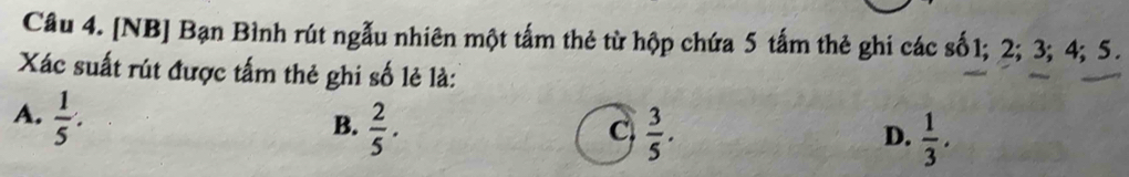 [NB] Bạn Bình rút ngẫu nhiên một tấm thẻ từ hộp chứa 5 tấm thẻ ghi các số1; 2; 3; 4; 5.
Xác suất rút được tấm thẻ ghi số lẻ là:
A.  1/5 .
B.  2/5 .  3/5 . 
C
D.  1/3 .
