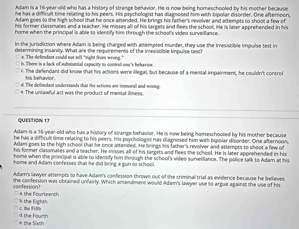 Adam is a 16-year -old who has a history of strange behavior. He is now being homeschooled by his mother because
he has a difficult time relating to his peers. His psychologist has diagnosed him with bipolar disorder. One afternoon,
Adam goes to the high school that he once attended. He brings his father’s revolver and attempts to shoot a few of
his former classmates and a teacher. He misses all of his targets and flees the school. He is later apprehended in his
home when the principal is able to identify him through the school's video surveillance.
In the jurisdiction where Adam is being charged with attempted murder, they use the Irresistible Impulse test in
determining insanity. What are the requirements of the Irresistible Impulse test?
a. The defendant could not tell “right from wrong.”
b. There is a lack of substantial capacity to control one’s behavior.
c. The defendant did know that his actions were illegal, but because of a mental impairment, he couldn’t control
his behavior.
d. The defendant understands that the actions are immoral and wrong.
e The unlawful act was the product of mental illness.
QUESTION 17
Adam is a 16 -year-old who has a history of strange behavior. He is now being homeschooled by his mother because
he has a difficult time relating to his peers. His psychologist has diagnosed him with bipolar disorder. One afternoon,
Adam goes to the high school that he once attended. He brings his father’s revolver and attempts to shoot a few of
his former classmates and a teacher. He misses all of his targets and flees the school. He is later apprehended in his
home when the principal is able to identify him through the school’s video surveillance. The police talk to Adam at his
home and Adam confesses that he did bring a gun to school.
Adam's lawyer attempts to have Adam's confession thrown out of the criminal trial as evidence because he believes
the confession was obtained unfairly. Which amendment would Adam's lawyer use to argue against the use of his
confession?
a the Fourteenth
b the Eighth
c. the Fifth
d. the Fourth
e. the Sixth