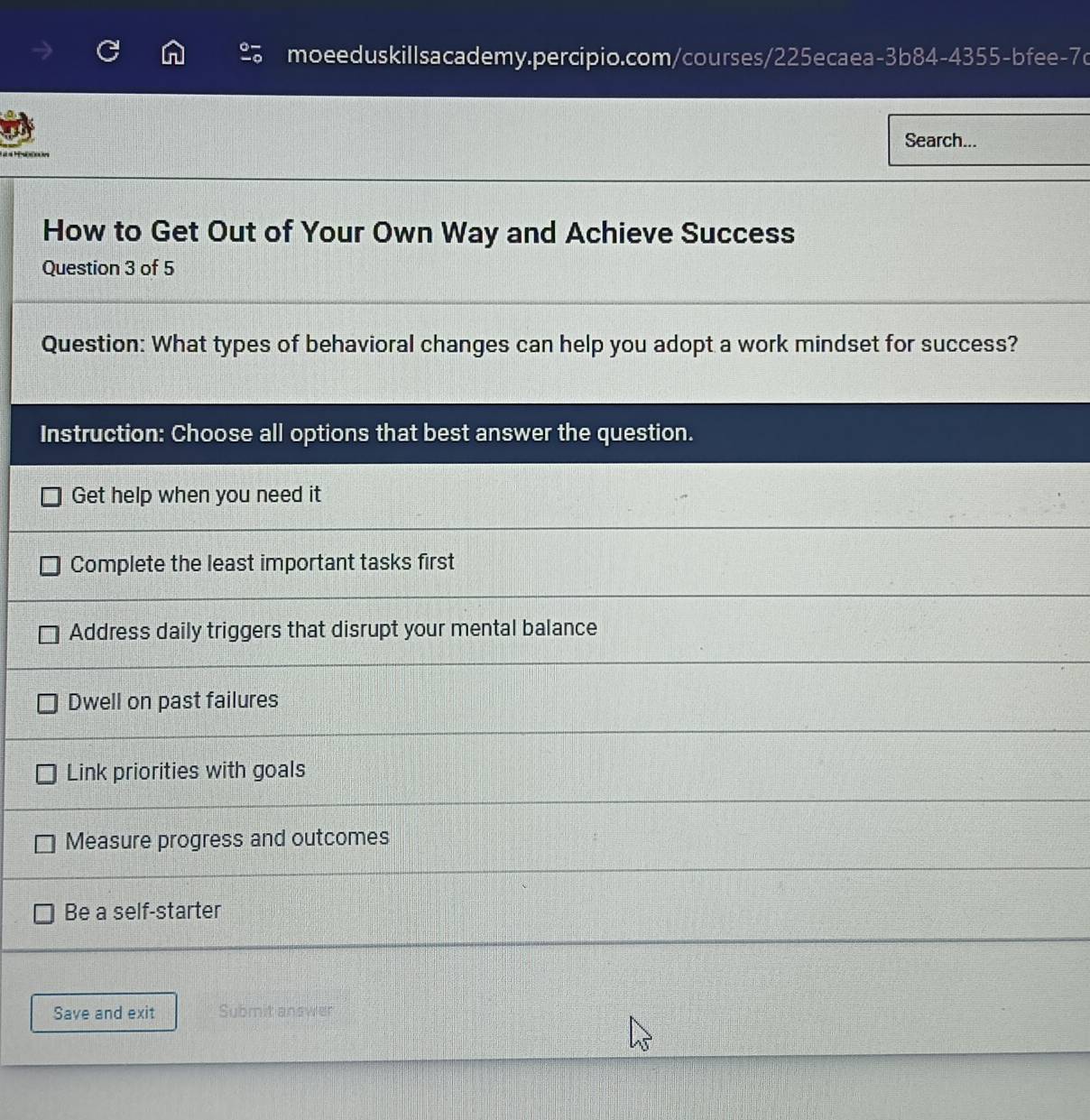 Search...
How to Get Out of Your Own Way and Achieve Success
Question 3 of 5
Question: What types of behavioral changes can help you adopt a work mindset for success?
Instruction: Choose all options that best answer the question.
Get help when you need it
Complete the least important tasks first
Address daily triggers that disrupt your mental balance
Dwell on past failures
Link priorities with goals
Measure progress and outcomes
Be a self-starter
Save and exit Submit answer