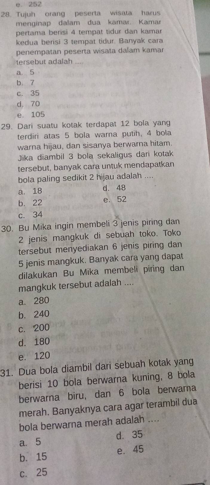 e 252
28. Tujuh orang peserta wisata harus
menginap dalam dua kamar. Kamar
pertama berisi 4 tempat tidur dan kamar
kedua berisi 3 tempat tidur. Banyak cara
penempatan peserta wisata dalam kamar
tersebut adalah_
a. 5
b. 7
c. 35
d, 70
e. 105
29. Dari suatu kotak terdapat 12 bola yang
terdiri atas 5 bola warna putih, 4 bola
warna hijau, dan sisanya berwarna hitam.
Jika diambil 3 bola sekaligus dari kotak
tersebut, banyak cara untuk mendapatkan
bola paling sedikit 2 hijau adalah ....
a. 18 d. 48
b. 22 e. 52
c. 34
30. Bu Mika ingin membeli 3 jenis piring dan
2 jenis mangkuk di sebuah toko. Toko
tersebut menyediakan 6 jenis piring dan
5 jenis mangkuk. Banyak cara yang dapat
dilakukan Bu Mika membeli piring dan
mangkuk tersebut adalah ....
a. 280
b. 240
c. 200
d. 180
e. 120
31. Dua bola diambil dari sebuah kotak yang
berisi 10 bola berwarna kuning, 8 bola
berwarna biru, dan 6 bola berwarna
merah. Banyaknya cara agar terambil dua
bola berwarna merah adalah ...
a. 5 d. 35
b. 15 e. 45
c. 25