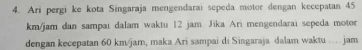 Ari pergi ke kota Singaraja mengendarai sepeda motor dengan kecepatan 45
km/jam dan sampai dalam waktu 12 jam. Jīka Ari mengendarai sepeda motor 
dengan kecepatan 60 km/jam, maka Ari sampai di Singaraja dalam waktu .... jam