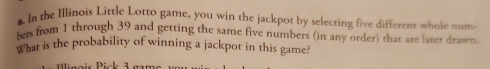 In the Illinois Little Lotto game, you win the jackpot by selecting five different whole num 
bers from 1 through 39 and getting the same five numbers (in any order) that are later drawn 
What is the probability of winning a jackpot in this game?