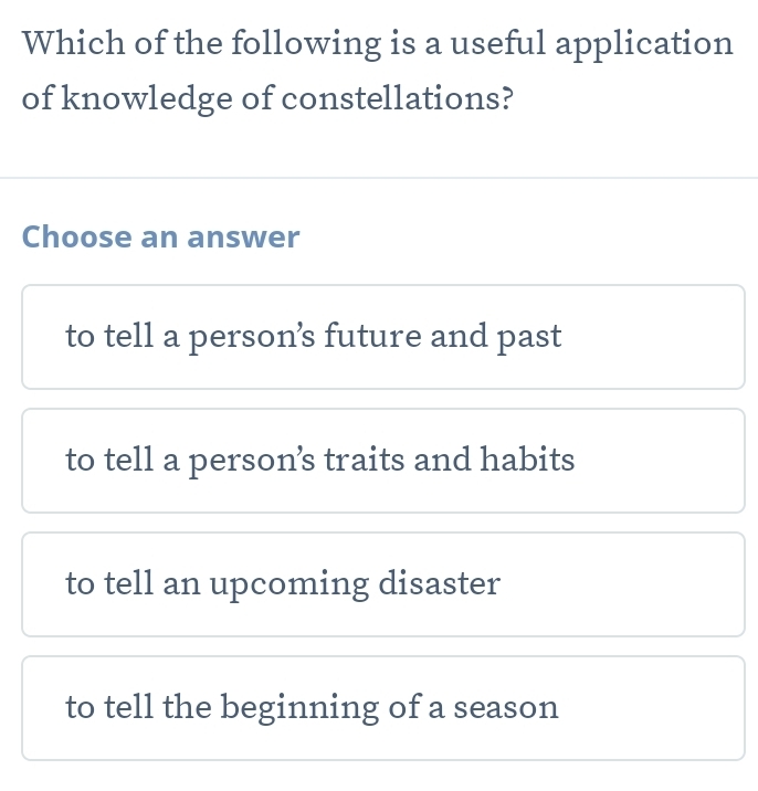 Which of the following is a useful application
of knowledge of constellations?
Choose an answer
to tell a person’s future and past
to tell a person’s traits and habits
to tell an upcoming disaster
to tell the beginning of a season