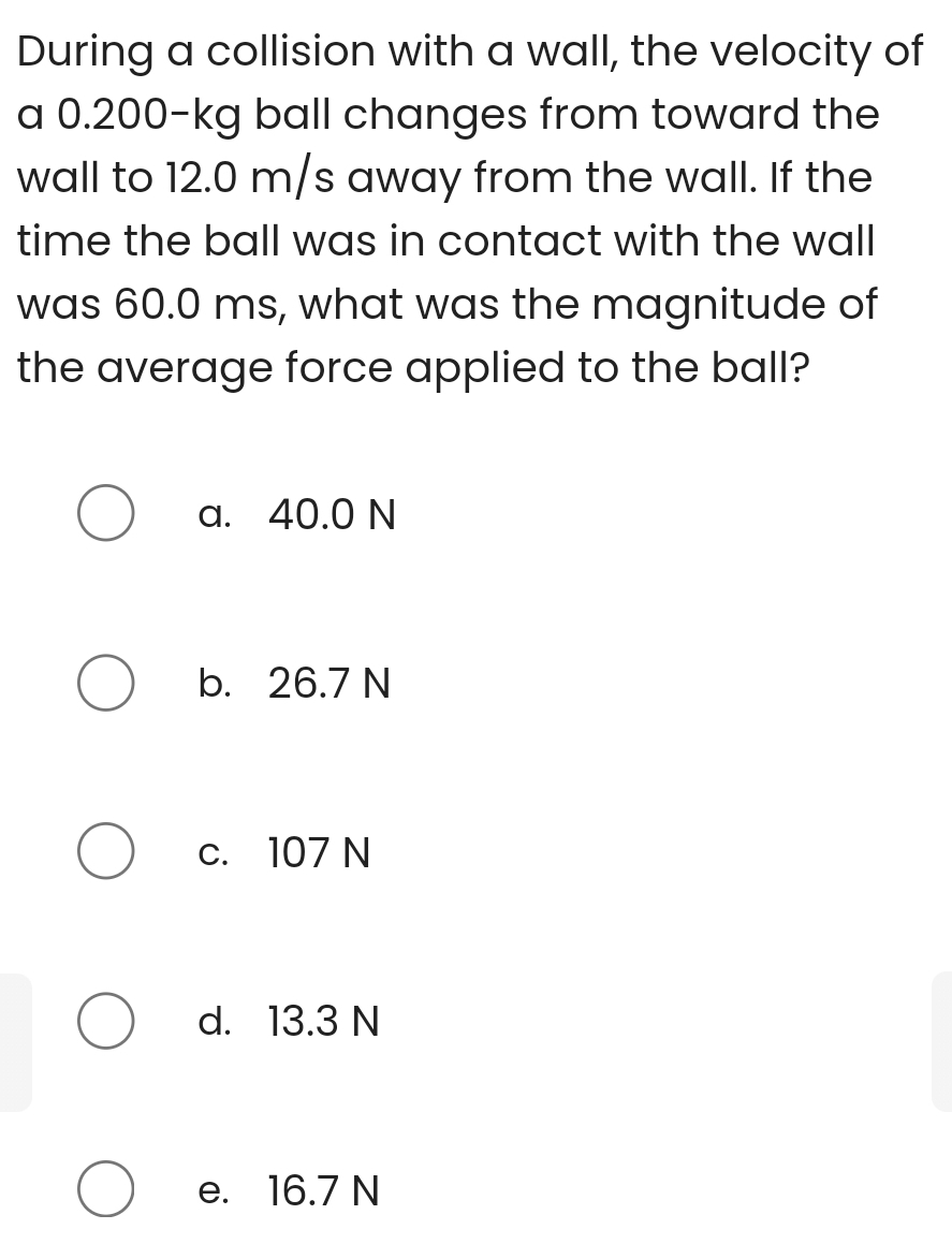 During a collision with a wall, the velocity of
a 0.200-kg ball changes from toward the
wall to 12.0 m/s away from the wall. If the
time the ball was in contact with the wall
was 60.0 ms, what was the magnitude of
the average force applied to the ball?
a. 40.0 N
b. 26.7 N
c. 107 N
d. 13.3 N
e. 16.7 N