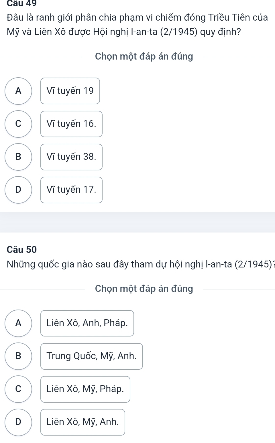 Đâu là ranh giới phân chia phạm vi chiếm đóng Triều Tiên của
Mỹ và Liên Xô được Hội nghị I-an-ta (2/1945) quy định?
Chọn một đáp án đúng
A Vĩ tuyến 19
C Vĩ tuyến 16.
B Vĩ tuyến 38.
D Vĩ tuyến 17.
Câu 50
Những quốc gia nào sau đây tham dự hội nghị I-an-ta (2/1945)?
Chọn một đáp án đúng
A Liên Xô, Anh, Pháp.
B Trung Quốc, Mỹ, Anh.
C Liên Xô, Mỹ, Pháp.
D Liên Xô, Mỹ, Anh.