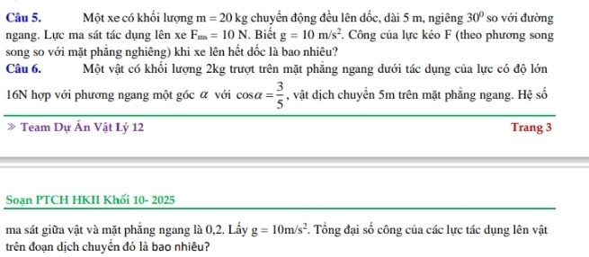 Một xe có khối lượng m=20kg chuyển động đều lên dốc, dài 5 m, ngiêng 30° so với đường 
ngang. Lực ma sát tác dụng lên xe F_ms=10N. Biết g=10m/s^2. Công của lực kéo F (theo phương song 
song so với mặt phẳng nghiêng) khi xe lên hết dốc là bao nhiêu? 
Câu 6. Một vật có khối lượng 2kg trượt trên mặt phẳng ngang dưới tác dụng của lực có độ lớn 
16N hợp với phương ngang một góc α với cos alpha = 3/5  , vật dịch chuyển 5m trên mặt phẳng ngang. Hệ số 
Team Dự Ấn Vật Lý 12 Trang 3
Soạn PTCH HKII Khối 10- 2025 
ma sát giữa vật và mặt phẳng ngang là 0,2. Lấy g=10m/s^2 *. Tổng đại số công của các lực tác dụng lên vật 
trên đoạn dịch chuyển đó là bao nhiêu?