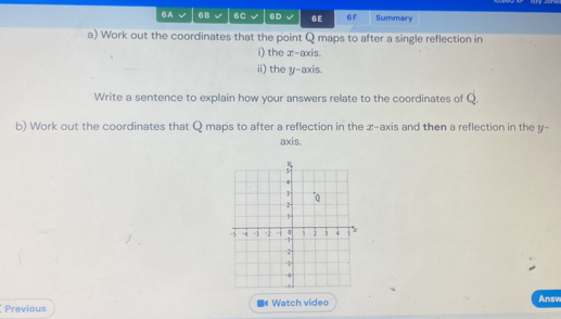 6A 6B 6C 6D 6E 6F Summary 
a) Work out the coordinates that the point Q maps to after a single reflection in 
i) the x-axis. 
ii) the y-axis. 
Write a sentence to explain how your answers relate to the coordinates of Q
b) Work out the coordinates that Q maps to after a reflection in the z -axis and then a reflection in the y - 
axis. 
Previous Watch video 
Answ