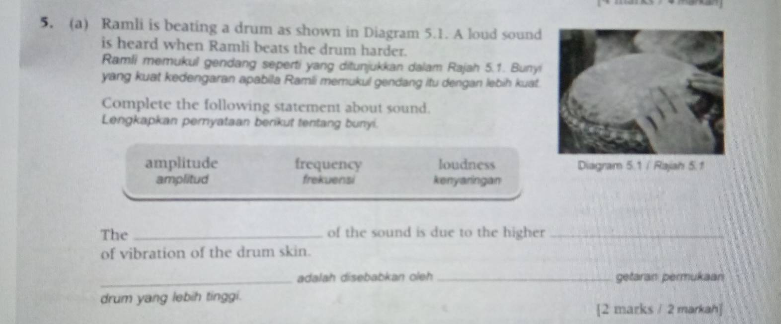 Ramli is beating a drum as shown in Diagram 5.1. A loud sound
is heard when Ramli beats the drum harder.
Ramli memukul gendang seperti yang ditunjukkan dalam Rajah 5.1. Bunyi
yang kuat kedengaran apabila Ramli memukul gendang itu dengan lebih kuat.
Complete the following statement about sound.
Lengkapkan pernyataan berikut tentang bunyi.
amplitude frequency loudness
amplitud frekuensi kenyaringan
The _of the sound is due to the higher_
of vibration of the drum skin.
_adalah disebabkan oleh _getaran permukaan
drum yang lebih tinggi.
[2 marks / 2 markah]