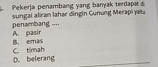 Pekerja penambang yang banyak terdapat di
sungai aliran lahar dingin Gunung Merapi yaitu
penambang ....
A. pasir
B. emas
C. timah
D. belerang