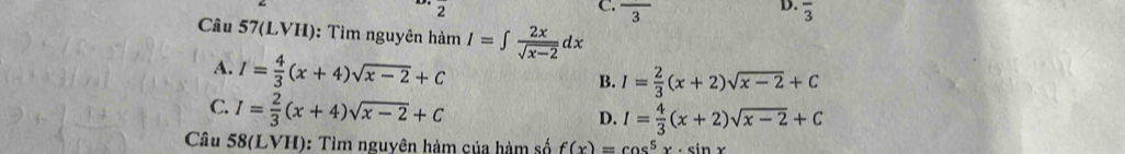 frac 3 overline 3
Câu 57(LVH): Tìm nguyên hàm I=∈t  2x/sqrt(x-2) dx
A. I= 4/3 (x+4)sqrt(x-2)+C
B. I= 2/3 (x+2)sqrt(x-2)+C
C. I= 2/3 (x+4)sqrt(x-2)+C
D. I= 4/3 (x+2)sqrt(x-2)+C
Câu 58(LVH): Tìm nguyên hàm của hàm số f(x)=cos^5x· sin x