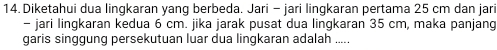 Diketahui dua lingkaran yang berbeda. Jari - jari lingkaran pertama 25 cm dan jari 
- jari lingkaran kedua 6 cm. jika jarak pusat dua lingkaran 35 cm, maka panjang 
garis singgung persekutuan luar dua lingkaran adalah .....