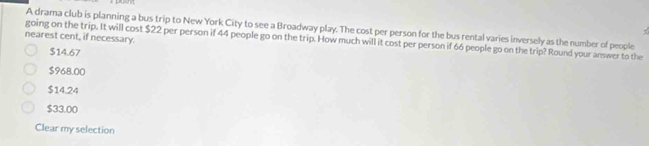 A drama club is planning a bus trip to New York City to see a Broadway play. The cost per person for the bus rental varies inversely as the number of people
nearest cent, if necessary.
going on the trip. It will cost $22 per person if 44 people go on the trip. How much will it cost per person if 66 people go on the trip? Round your answer to the
$14.67
$968.00
$14.24
$33.00
Clear my selection