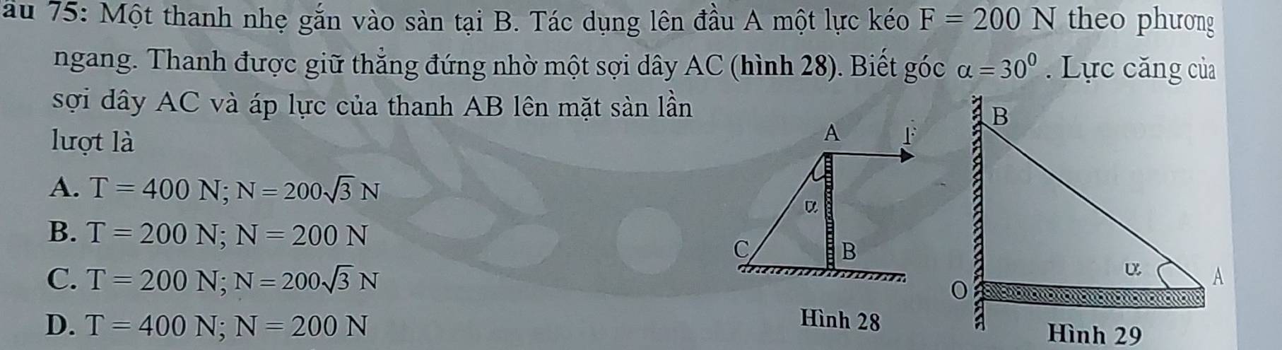 ầu 75: Một thanh nhẹ gắn vào sản tại B. Tác dụng lên đầu A một lực kéo F=200N theo phương
ngang. Thanh được giữ thắng đứng nhờ một sợi dây AC (hình 28). Biết góc alpha =30°. Lực căng của
sợi dây AC và áp lực của thanh AB lên mặt sản lần
lượt là
A F
A. T=400N; N=200sqrt(3)N
α
B. T=200N; N=200N
C
B
C. T=200N; N=200sqrt(3)N
D. T=400N; N=200N
Hình 28