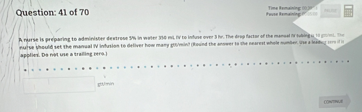 Time Remaining: 00:39:18 PALISE 
Question: 41 of 70 Pause Remaining; 00.05:00 
A nurse is preparing to administer dextrose 5% in water 350 mL IV to infuse over 3 hr. The drop factor of the manual IV tubing is 10 gtt/m... The 
nurse should set the manual IV infusion to deliver how many gtt/min? (Round the answer to the nearest whole number. Use a leading zero if it 
applies. Do not use a trailing zero.)
gtt/min
CONTINUE