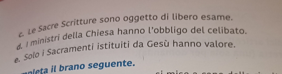 c. Le Sacre Scritture sono oggetto di libero esame.
d. I ministri della Chiesa hanno l’obbligo del celibato.
e. Solo i Sacramenti istituiti da Gesù hanno valore.
eta b rano seguente.