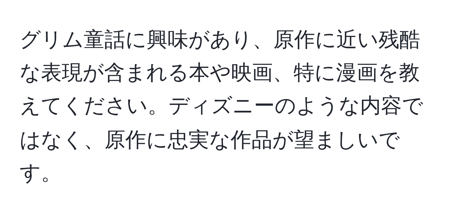 グリム童話に興味があり、原作に近い残酷な表現が含まれる本や映画、特に漫画を教えてください。ディズニーのような内容ではなく、原作に忠実な作品が望ましいです。