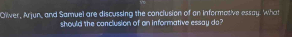 1/10 
Oliver, Arjun, and Samuel are discussing the conclusion of an informative essay. What 
should the conclusion of an informative essay do?