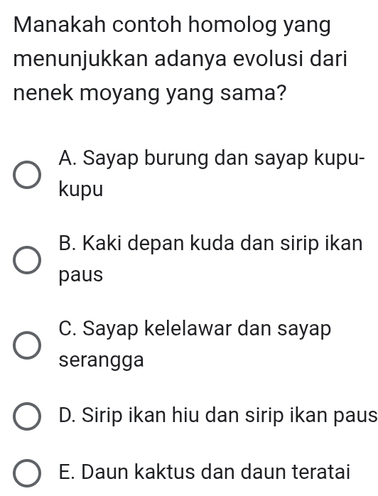 Manakah contoh homolog yang
menunjukkan adanya evolusi dari
nenek moyang yang sama?
A. Sayap burung dan sayap kupu-
kupu
B. Kaki depan kuda dan sirip ikan
paus
C. Sayap kelelawar dan sayap
serangga
D. Sirip ikan hiu dan sirip ikan paus
E. Daun kaktus dan daun teratai