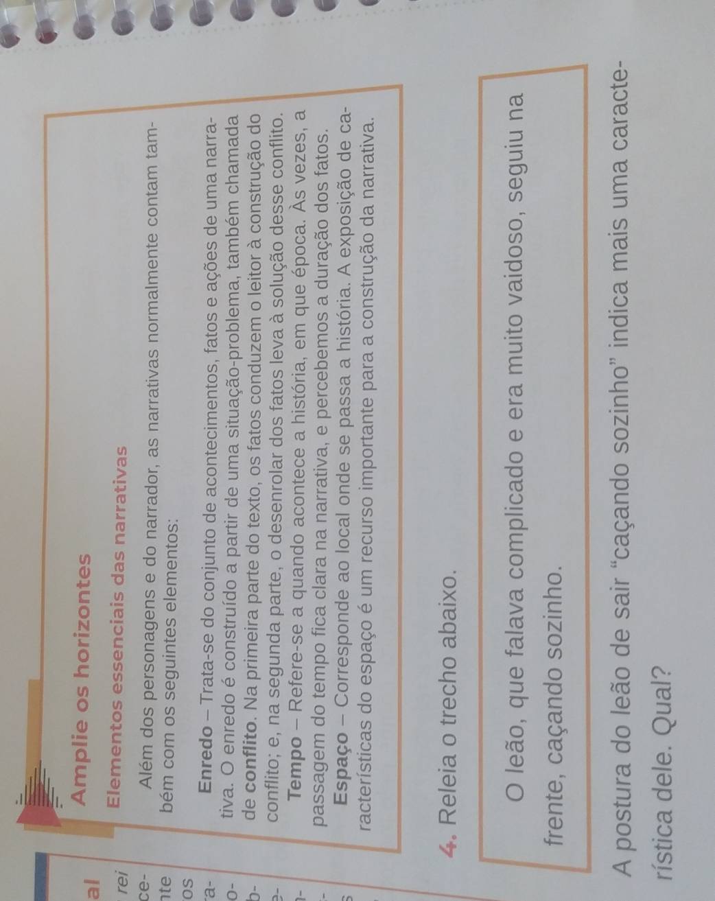 al 
Amplie os horizontes 
rei Elementos essenciais das narrativas 
ce- Além dos personagens e do narrador, as narrativas normalmente contam tam- 
te bém com os seguintes elementos: 
OS 
a- 
Enredo - Trata-se do conjunto de acontecimentos, fatos e ações de uma narra- 
0- tiva. O enredo é construído a partir de uma situação-problema, também chamada 
b- de conflito. Na primeira parte do texto, os fatos conduzem o leitor à construção do 
2- conflito; e, na segunda parte, o desenrolar dos fatos leva à solução desse conflito. 
1- 
Tempo - Refere-se a quando acontece a história, em que época. Às vezes, a 
passagem do tempo fica clara na narrativa, e percebemos a duração dos fatos. 
Espaço - Corresponde ao local onde se passa a história. A exposição de ca- 
racterísticas do espaço é um recurso importante para a construção da narrativa. 
4. Releia o trecho abaixo. 
O leão, que falava complicado e era muito vaidoso, seguiu na 
frente, caçando sozinho. 
A postura do leão de sair “caçando sozinho” indica mais uma caracte- 
rística dele. Qual?