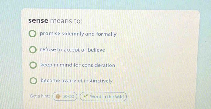 sense means to:
promise solemnly and formally
refuse to accept or believe
keep in mind for consideration
become aware of instinctively
Get a hint: 50/50 Word in the Wild