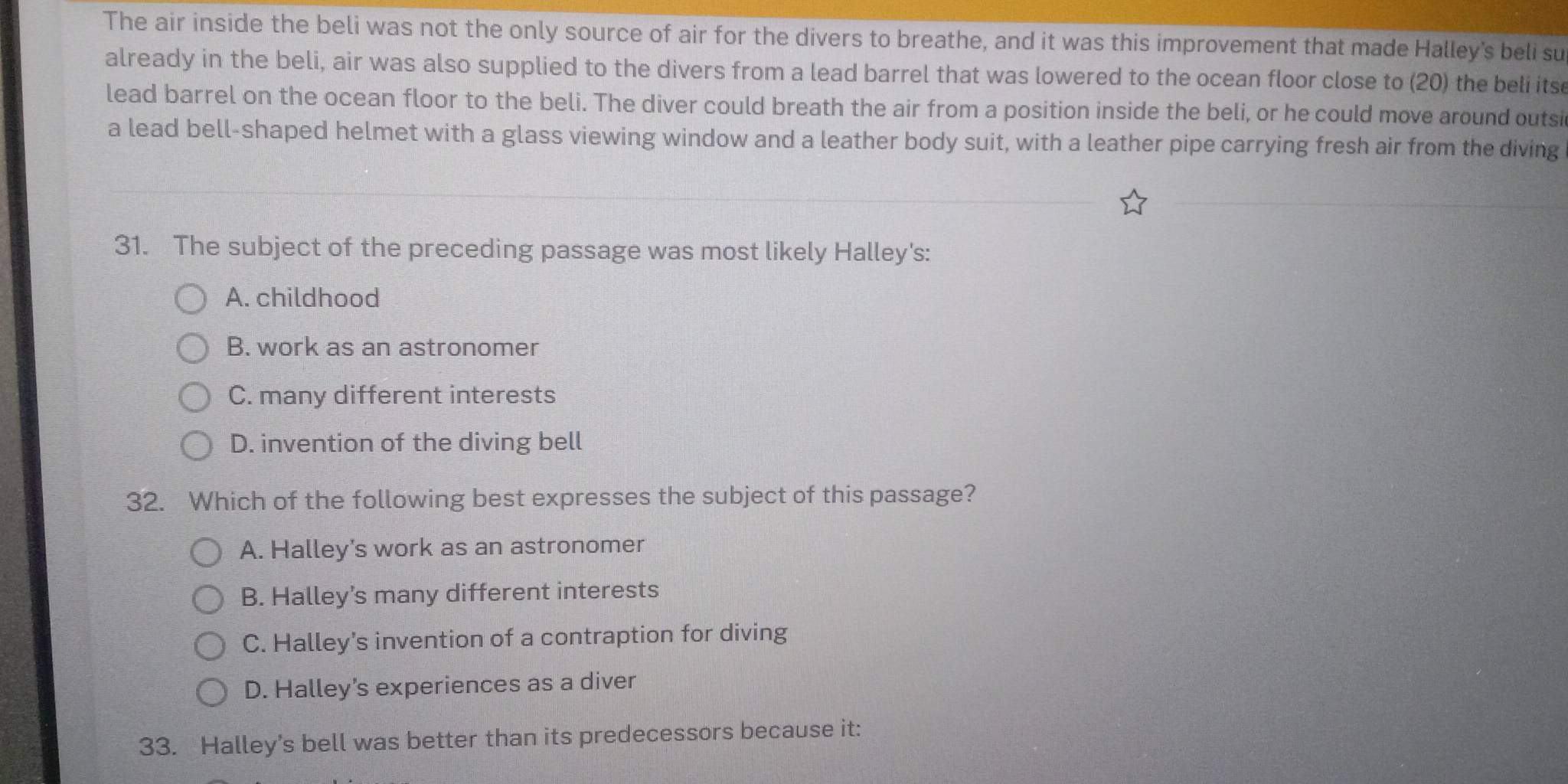 The air inside the beli was not the only source of air for the divers to breathe, and it was this improvement that made Halley's beli su
already in the beli, air was also supplied to the divers from a lead barrel that was lowered to the ocean floor close to (20) the beli itse
lead barrel on the ocean floor to the beli. The diver could breath the air from a position inside the beli, or he could move around outsi
a lead bell-shaped helmet with a glass viewing window and a leather body suit, with a leather pipe carrying fresh air from the diving
31. The subject of the preceding passage was most likely Halley's:
A. childhood
B. work as an astronomer
C. many different interests
D. invention of the diving bell
32. Which of the following best expresses the subject of this passage?
A. Halley's work as an astronomer
B. Halley’s many different interests
C. Halley's invention of a contraption for diving
D. Halley’s experiences as a diver
33. Halley’s bell was better than its predecessors because it: