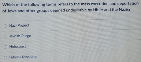 Which of the following terms refers to the mass execution and deportation
of Jews and other groups deemed undesirable by Hitler and the Nazis?
Nazi Project
Jewish Purge
Holocaust
Hitler's Mandate