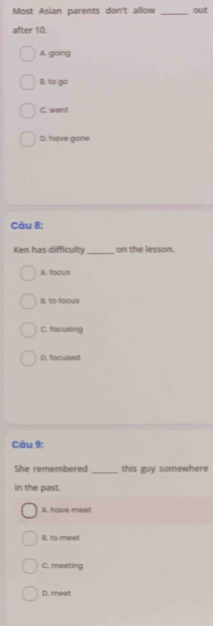 Most Asian parents don't allow _out
after 10.
A. going
B. to go
C. went.D. have gone
Câu 8:
Ken has difficulty _on the lesson.
A. focus
B. to focus
C. focusing
D. focused
Câu 9:
She remembered _this guy somewhere
in the past.
A. have meet
B. to meet
C. meeting
D. meet