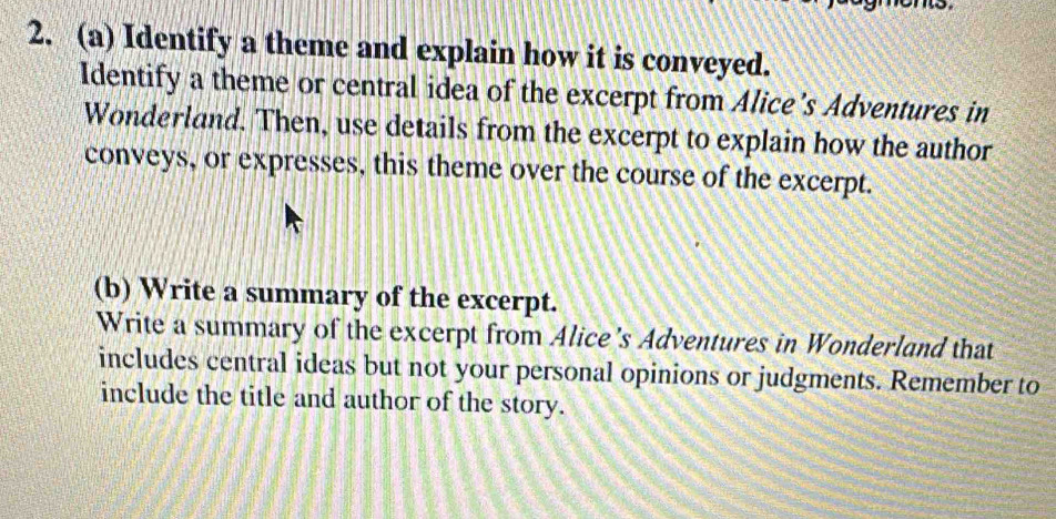 Identify a theme and explain how it is conveyed. 
Identify a theme or central idea of the excerpt from Alice's Adventures in 
Wonderland. Then, use details from the excerpt to explain how the author 
conveys, or expresses, this theme over the course of the excerpt. 
(b) Write a summary of the excerpt. 
Write a summary of the excerpt from Alice’s Adventures in Wonderland that 
includes central ideas but not your personal opinions or judgments. Remember to 
include the title and author of the story.