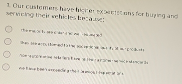 Our customers have higher expectations for buying and
servicing their vehicles because:
the majorty are older and well-educated
they are accustomed to the exceptional quality of our products
non-automotive retailers have raised customer service standards
we have been exceeding their previous expectations