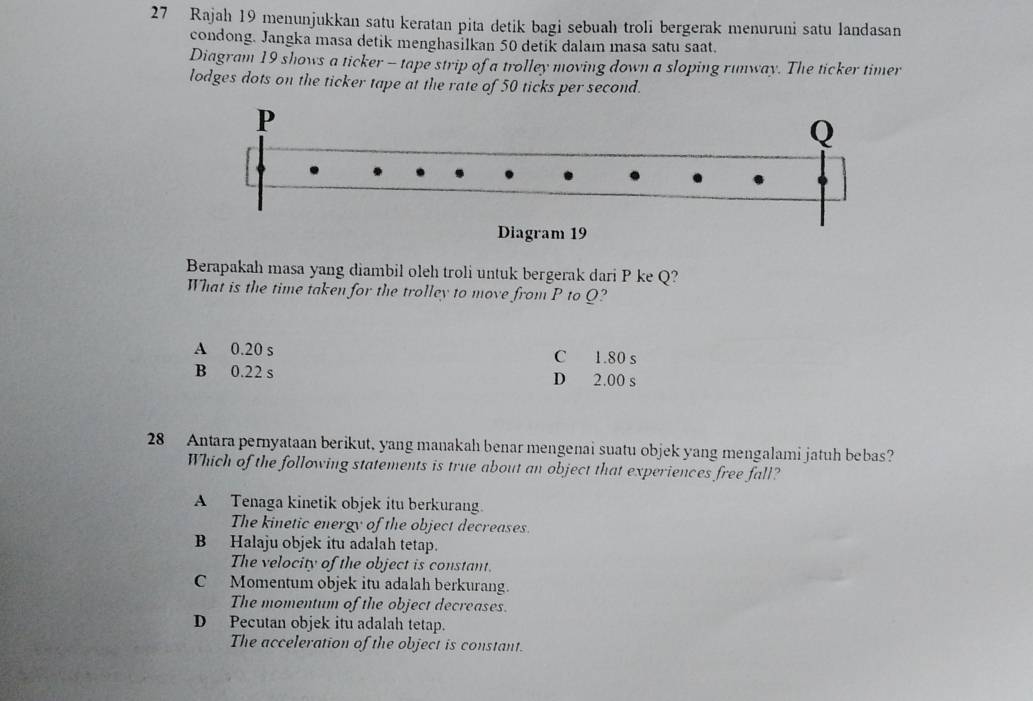 Rajah 19 menunjukkan satu keratan pita detik bagi sebuah troli bergerak menuruni satu landasan
condong. Jangka masa detik menghasilkan 50 detik dalam masa satu saat.
Diagram 19 shows a ticker - tape strip of a trolley moving down a sloping runway. The ticker timer
lodges dots on the ticker tape at the rate of 50 ticks per second.
Berapakah masa yang diambil oleh troli untuk bergerak dari P ke Q?
What is the time taken for the trolley to move from P to Q?
A 0.20 s C 1.80 s
B 0.22 s D 2.00 s
28 Antara pernyataan berikut, yang manakah benar mengenai suatu objek yang mengalami jatuh bebas?
Which of the following statements is true about an object that experiences free fall?
A Tenaga kinetik objek itu berkurang.
The kinetic energy of the object decreases
B Halaju objek itu adalah tetap.
The velocity of the object is constant.
C Momentum objek itu adalah berkurang.
The momentum of the object decreases.
D Pecutan objek itu adalah tetap.
The acceleration of the object is constant.