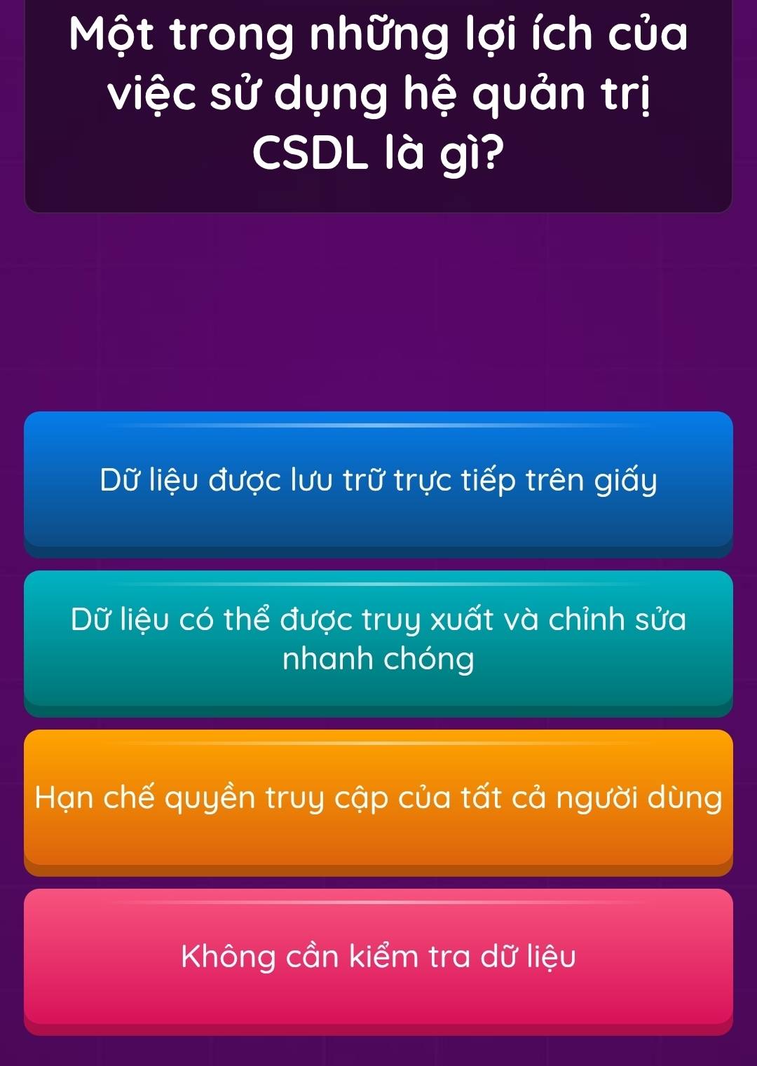 Một trong những lợi ích của
việc sử dụng hệ quản trị
CSDL là gì?
Dữ liệu được lưu trữ trực tiếp trên giấy
Dữ liệu có thể được truy xuất và chỉnh sửa
nhanh chóng
Hạn chế quyền truy cập của tất cả người dùng
Không cần kiểm tra dữ liệu