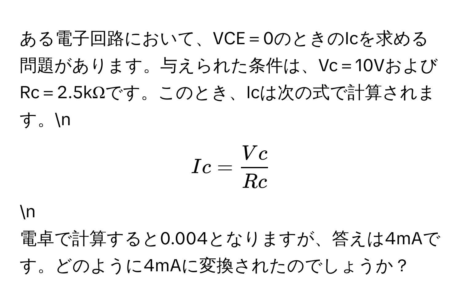 ある電子回路において、VCE＝0のときのIcを求める問題があります。与えられた条件は、Vc＝10VおよびRc＝2.5kΩです。このとき、Icは次の式で計算されます。n
[ Ic =  Vc/Rc  ]n
電卓で計算すると0.004となりますが、答えは4mAです。どのように4mAに変換されたのでしょうか？