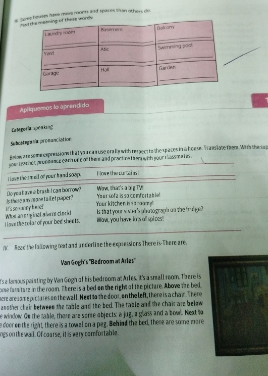 if. Some houses have more rooms and spaces than others do. 
Finhese words: 
Apliquemos lo aprendido 
Categoría:speaking 
Subcategoría: pronunciation 
Below are some expressions that you can use orally with respect to the spaces in a house. Translate them. With the sup 
your teacher, pronounce each one of them and practice them with your c lassmates. 
I love the smell of your hand soap. I love the curtains ! 
Do you have a brush I can borrow? Wow, that’s a big TV! 
Is there any more toilet paper? Your sofa is so comfortable! 
It's so sunny here! Your kitchen is so roomy! 
What an original alarm clock! Is that your sister's photograph on the fridge? 
I love the color of your bed sheets. Wow, you have lots of spices! 
IV. Read the following text and underline the expressions There is-There are. 
Van Gogh’s ''Bedroom at Arles'' 
t's a famous painting by Van Gogh of his bedroom at Arles. It's a small room. There is 
ome furniture in the room. There is a bed on the right of the picture. Above the bed, 
here are some pictures on the wall. Next to the door, on the left, there is a chair. There 
another chair between the table and the bed. The table and the chair are below 
e window. On the table, there are some objects: a jug, a glass and a bowl. Next to 
e door on the right, there is a towel on a peg. Behind the bed, there are some more 
ngs on the wall. Of course, it is very comfortable.