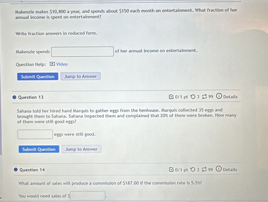 Makenzie makes $10,800 a year, and spends about $150 each month on entertainment. What fraction of her 
annual income is spent on entertainment? 
Write fraction answers in reduced form. 
Makenzie spends □ of her annual income on entertainment. 
Question Help: Video 
Submit Question Jump to Answer 
Question 13 0/1 pt つ 3 99 D Details 
Sahana told her hired hand Marquis to gather eggs from the henhouse. Marquis collected 35 eggs and 
brought them to Sahana. Sahana inspected them and complained that 20% of them were broken. How many 
of them were still good eggs?
□ eggs were still good. 
Submit Question Jump to Answer 
Question 14 0/1 pt つ 3 $ 99 D) Details 
What amount of sales will produce a commission of $187.00 if the commission rate is 5.5%? 
You would need sales of $ □.