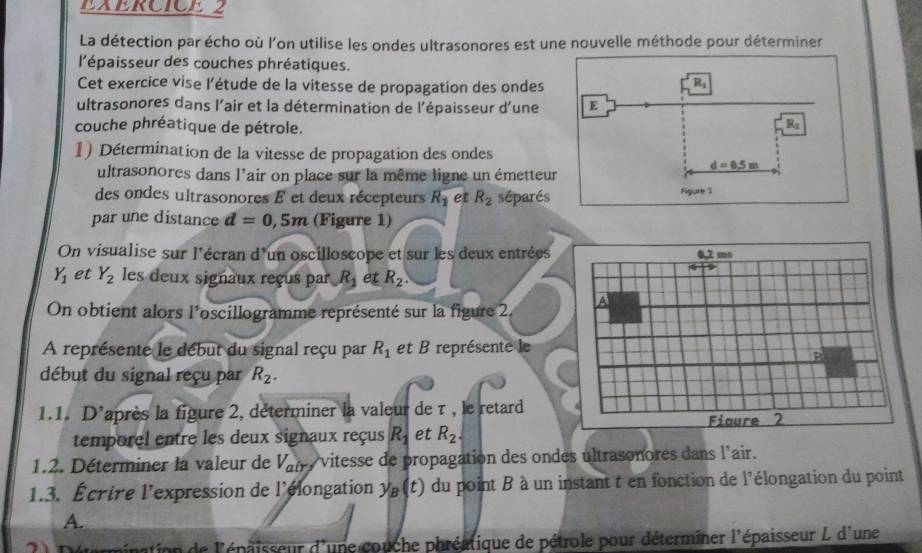 La détection par écho où l'on utilise les ondes ultrasonores est une nouvelle méthode pour déterminer 
l'épaisseur des couches phréatiques. 
Cet exercice vise l'étude de la vitesse de propagation des ondes
R_1
ultrasonores dans l'air et la détermination de l'épaisseur d'une E 
couche phréatique de pétrole. 
Rz 
1) Détermination de la vitesse de propagation des ondes 
ultrasonores dans l'air on place sur la même ligne un émetteur
d=0.5m
des ondes ultrasonores E et deux récepteurs R_1 et R_2 séparés Figure 1 
par une distance d=0,5m (Figure 1) 
On visualise sur l'écran d'un oscilloscope et sur les deux entrées 0,2 ms
Y_1 et Y_2 les deux signaux reçus par R_1 et R_2. 
On obtient alors l'oscillogramme représenté sur la figure 2, a 
A représente le début du signal reçu par R_1 et B représente le 
E 
début du signal reçu par R_2. 
1.1, D' laprès la figure 2, déterminer la valeur de τ , le retard 
Fiaure 2 
temporel entre les deux signaux reçus R_1 et R_2. 
1.2. Déterminer la valeur de V_air , vitesse de propagation des ondes ultrasonores dans l'air. 
1.3. Écrire l'expression de l'élongation y_B(t) du point B à un instant t en fonction de l'élongation du point 
A. 
mination de l'épaisseur d'une couche phréatique de pétrole pour déterminer l'épaisseur L d'une