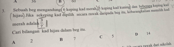 A 36 B 60
3. Sebuah beg mengandungi 6 keping kad merah. 3 keping kad kuning dan bebcrapa keping kad
( hijau) Jika sekeping kad dipilih secara rawak daripada beg itu, kebarangkalian memilih kad
merah adalah  3/7 . 
Cari bilangan kad hijau dalam beg itu.
A 2 B 7 C 5 D 14
çara rawak dari sekolah