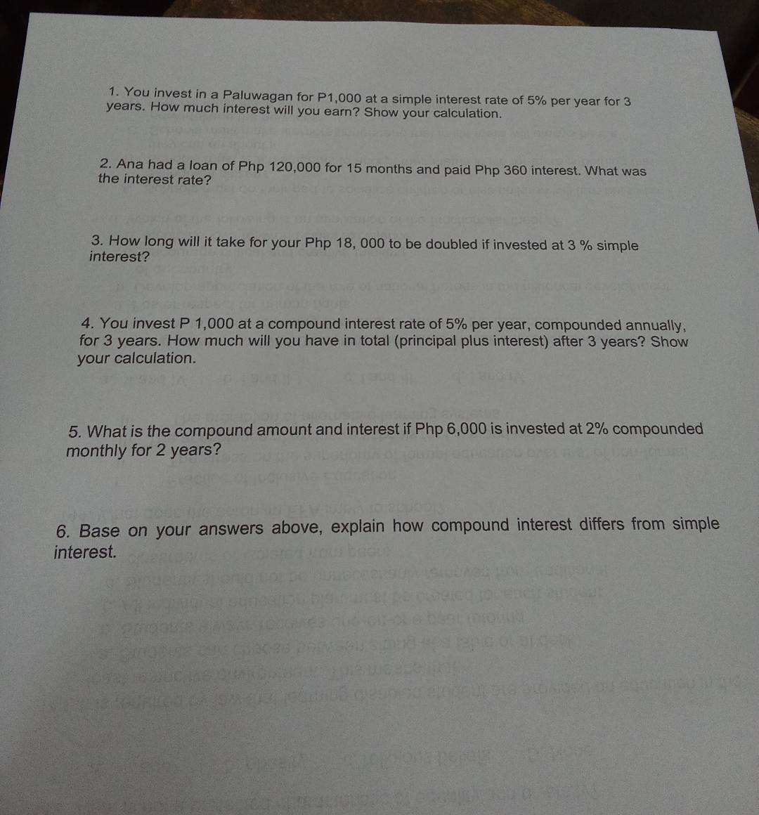 You invest in a Paluwagan for P1,000 at a simple interest rate of 5% per year for 3
years. How much interest will you earn? Show your calculation. 
2. Ana had a loan of Php 120,000 for 15 months and paid Php 360 interest. What was 
the interest rate? 
3. How long will it take for your Php 18, 000 to be doubled if invested at 3 % simple 
interest? 
4. You invest P 1,000 at a compound interest rate of 5% per year, compounded annually, 
for 3 years. How much will you have in total (principal plus interest) after 3 years? Show 
your calculation. 
5. What is the compound amount and interest if Php 6,000 is invested at 2% compounded 
monthly for 2 years? 
6. Base on your answers above, explain how compound interest differs from simple 
interest.