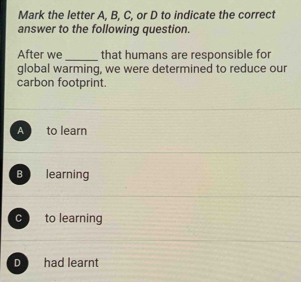 Mark the letter A, B, C, or D to indicate the correct
answer to the following question.
After we _that humans are responsible for
global warming, we were determined to reduce our
carbon footprint.
A to learn
B a learning
C to learning
D had learnt