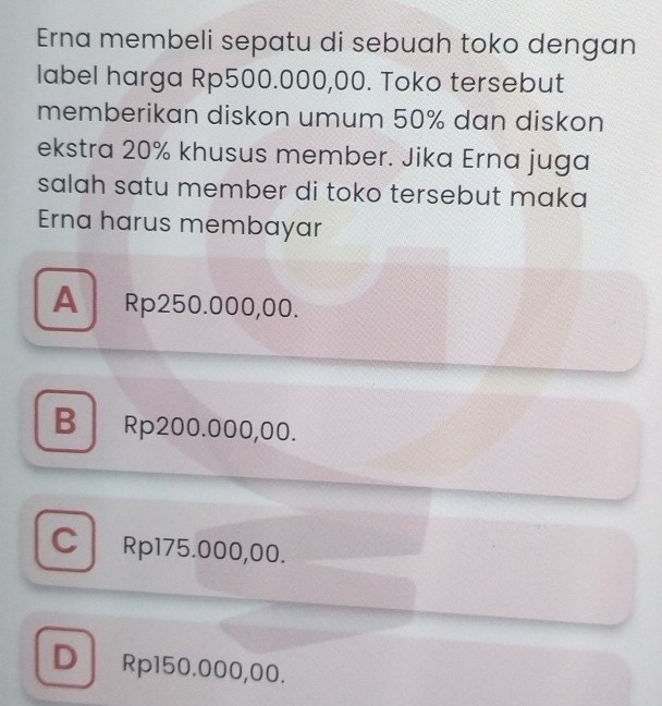 Erna membeli sepatu di sebuah toko dengan
label harga Rp500.000,00. Toko tersebut
memberikan diskon umum 50% dan diskon
ekstra 20% khusus member. Jika Erna juga
salah satu member di toko tersebut maka 
Erna harus membayar
A Rp250.000,00.
B Rp200.000,00.
C Rp175.000,00.
D Rp150.000,00.