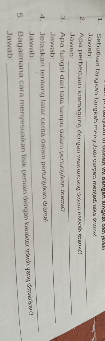 canyaan di bawah inı dengan singkat dan jelas! 
1. Sebutkan langkah-langkah mengubah cerpen menjadi teks drama! 
Jawab: 
_ 
2. Apa perbedaan kramagung dengan wawancang dalam naskah drama? 
Jawab:_ 
3. Apa fungsi dari tata lampu dalam pertunjukan drama? 
Jawab: 
_ 
4. Jelaskan tentang latar cerita dalam pertunjukan drama! 
Jawab: 
_ 
5. Bagaimana cara menyesuaikan fisik pemain dengan karakter tokoh yang dimainkan? 
Jawab: 
_