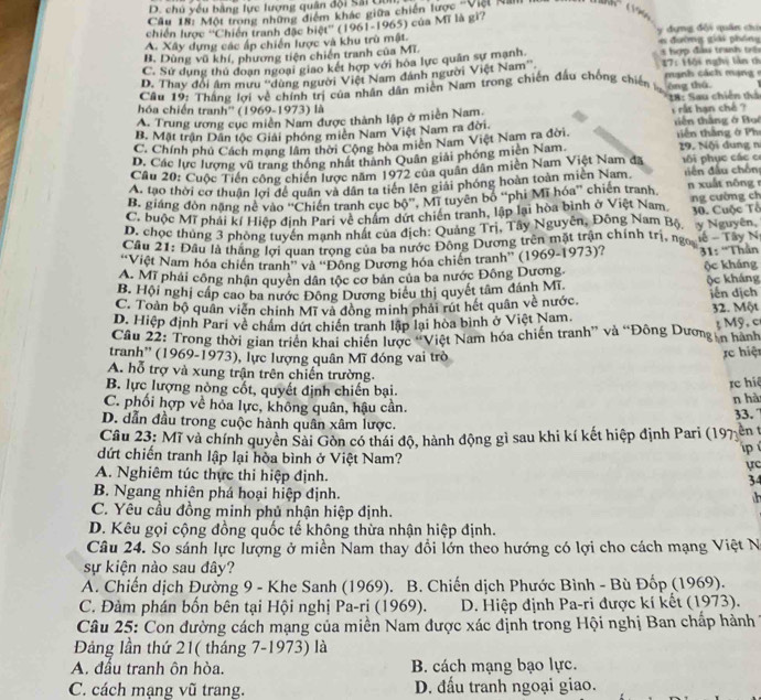 chú yếu bằng lực lượng quân đội Sải Uối
Câu 18: Một trong những điểm khác giữa chiến lược ''Việ Na
chiến lược ''Chiến tranh đặc biệt'' (1961-1965) của Mĩ là gi?
A. Xây dựng các ấp chiến lược và khu trù mật.  y dựng đội quân ciu  đường giải phống
B. Dùng vũ khí, phương tiện chiến tranh của Mĩ.
C. Sử dụng thủ doạn ngoại giao kết hợp với hòa lực quân sự mạnh   hợp đầu tranh trên
D. Thay đổi âm mưu ''dùng người Việt Nam đánh người Việt Nam'' 17: Hội nghị lần cì
Câu 19: Thắng lợi về chính trị của nhân dân miền Nam trong chiến đầu chồng chiến òng thá
hóa chiến tranh'' (1969-1973) là
A. Trung ương cục miền Nam được thành lập ở miền Nam  IB: Sau chiến thỏ i rất hạn chế ?
B. Mặt trận Dân tộc Giải phóng miên Nam Việt Nam ra đời tiên thắng ở Boi
C. Chính phủ Cách mạng lâm thời Cộng hòa miên Nam Việt Nam ra đời.  tê n thắng ở Ph
D. Các lực lượng vũ trang thông nhất thành Quân giải phóng miên Nam 29. Nội dung n
Câu 20: Cuộc Tiền công chiến lược năm 1972 của quân dân miên Nam Việt Nam đã ô i phục các c
A. tạo thời cơ thuận lợi đề quân và dân ta tiên lên giải phóng hoàn toàn miền Nam. diền đầu chôn
B. giáng đòn nặng né vào ''Chiến tranh cục bộ''. Mĩ tuyên bố “'phi Mĩ hóa'' chiến tranh n xuất n óng
C. buộc Mĩ phải kí Hiệp đinh Pari về chẩm dứt chiến tranh, lập lại hòa bình ở Việt Nam, ng cường ch
D. chọc thủng 3 phòng tuyển mạnh nhất của địch: Quảng Trị, Tây Nguyễn, Đông Nam Bộ, y Nguyên 30. Cuộc Tổ
Cầu 21: Đầu là thắng lợi quan trọng của ba nước Đông Dương trên mặt trận chính trị, ngọ lễ - Tây Na
'Việt Nam hóa chiến tranh'' và ''Động Dương hóa chiến tranh'' (1969-1973)?  31: “Thần
A. Mĩ phải công nhận quyên dân tộc cơ bản của ba nước Đông Dương. ộc kháng
B. Hội nghị cấp cao ba nước Đông Dương biểu thị quyết tâm đánh Mĩ ộc kháng
C. Toàn bộ quân viên chính Mĩ và đồng minh phải rút hết quân về nước iến dịch
D. Hiệp định Pari về chẩm dứt chiến tranh lập lại hòa bình ở Việt Nam. 32. Một
Cầu 22: Trong thời gian triển khai chiến lược 'Việt Nam hóa chiến tranh” và “Đông Dương in hành 3 Mỹ. c
tranh'' (1969-1973), lực lượng quân Mĩ đóng vai trò
rc hiệt
A. hỗ trợ và xung trận trên chiến trường.
B. lực lượng nòng cốt, quyết định chiến bại.
re hiệ
C. phối hợp về hỏa lực, không quân, hậu cần. n hà
33. 7
D. dẫn đầu trong cuộc hành quân xâm lược.
Câu 23: Mĩ và chính quyền Sài Gồn có thái độ, hành động gì sau khi kí kết hiệp định Pari (197 ên t
p 
dứt chiến tranh lập lại hòa bình ở Việt Nam?
ực
A. Nghiêm túc thực thi hiệp định.
34
B. Ngang nhiên phá hoại hiệp định.    
C. Yêu cầu đồng minh phủ nhận hiệp định.
D. Kêu gọi cộng đồng quốc tế không thừa nhận hiệp định.
Câu 24. So sánh lực lượng ở miền Nam thay đổi lớn theo hướng có lợi cho cách mạng Việt Na
sự kiện nào sau đây?
A. Chiến dịch Đường 9 - Khe Sanh (1969). B. Chiến dịch Phước Bình - Bù Đốp (1969).
C. Đàm phán bốn bên tại Hội nghị Pa-rị (1969).  D. Hiệp định Pa-ri được kí kết (1973).
Câu 25: Con đường cách mạng của miền Nam được xác định trong Hội nghị Ban chấp hành
Đảng lần thứ 21( tháng 7-1973) là
A. đầu tranh ôn hòa. B. cách mạng bạo lực.
C. cách mạng vũ trang. D. đấu tranh ngoại giao.