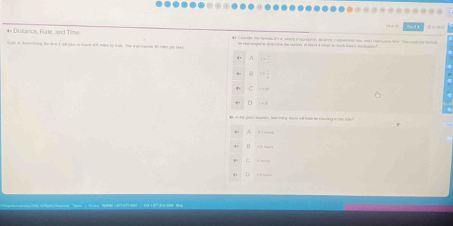Next # ◎
** Distance, Rate, and Time #* Corssader than loe esuks , where of represents slistance, r represtnts rse, and I represents tme. Haw could the farmula
Kale is determining the time it will tave to Iavel 405 miles by tran. The Ian mavida 90 miles por tour be momangied to detenoine the number of hours it tak es to neach Kann's destnaoon"
4 1= 4/x 
B i= 1/4 
q:q C 1=10
q= i=a
# In the given stualen, how many hours will Kase the traveling on the trar!
5 1 nourB
B
C hores
3 t n