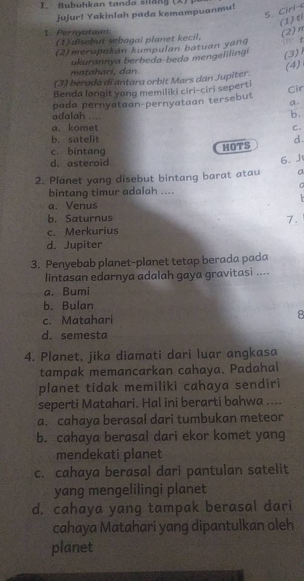 ubuhkan tanda sil an g ( X P 
5. Ciri-
jujur! Yakinlah pada kemampuanmu!
(1) ti
I. Pernyatoon. (2)n
(1) disebut sebagai planet kecil.
(2)merupakán kumpulan batuan yang
i t
ukurannya berbeda-beda mengelilingi
(3) 1
matahari, dan.
(4)
(3) berada di antara orbit Mars dan Jupiter.
Benda langit yang memiliki ciri-ciri seperti
Cir
pada pernyataan-pernyataan tersebut
a.
adalah ....
b.
a. komet C.
b. satelit d.
c. bintang
HOTS
d.asteroid
6. J
2. Planet yang disebut bintang barat atau
a
bintang timur adalah ....

a. Venus
b. Saturnus
7.
c. Merkurius
d. Jupiter
3. Penyebab planet-planet tetap berada pada
lintasan edarnya adalah gaya gravitasi ....
a. Bumi
b. Bulan
c. Matahari
8
d. semesta
4. Planet, jika diamati dari luar angkasa
tampak memancarkan cahaya. Padahal
planet tidak memiliki cahaya sendiri
seperti Matahari. Hal ini berarti bahwa ....
a. cahaya berasal dari tumbukan meteor
b. cahaya berasal dari ekor komet yang
mendekati planet
c. cahaya berasal dari pantulan satelit
yang mengelilingi planet
d. cahaya yang tampak berasal dari
cahaya Matahari yang dipantulkan oleh
planet