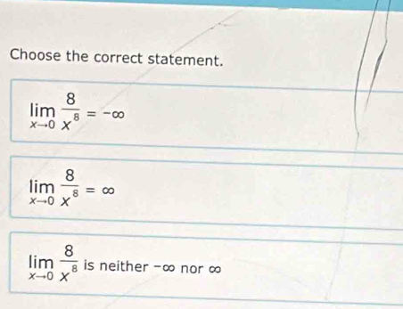 Choose the correct statement.
limlimits _xto 0 8/x^8 =-∈fty
limlimits _xto 0 8/x^8 =∈fty
limlimits _xto 0 8/x^8  is neither -∞ nor ∞