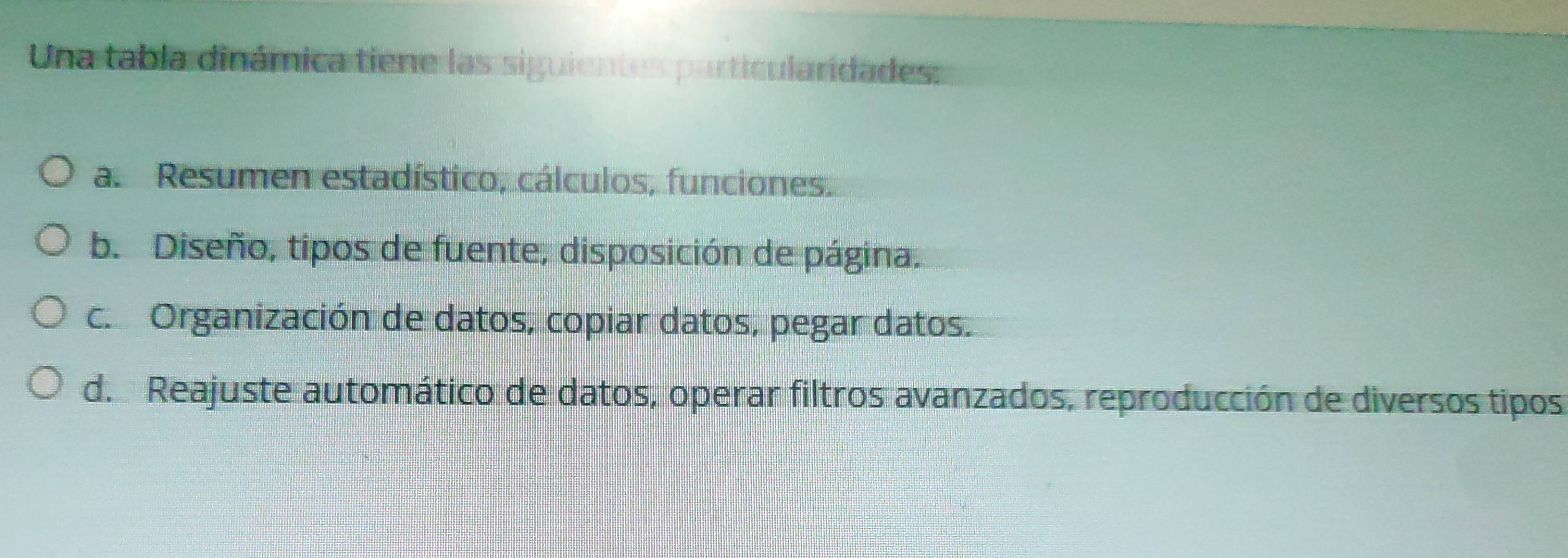 Una tabla dinámica tiene las siguientes particularidades:
a. Resumen estadístico, cálculos, funciones.
b. Diseño, tipos de fuente, disposición de página.
c. Organización de datos, copiar datos, pegar datos.
d. Reajuste automático de datos, operar filtros avanzados, reproducción de diversos tipos