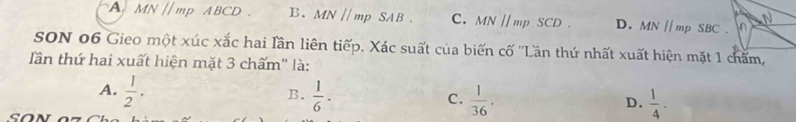 A. MN//mp ABCD B. MN//mp SA B . C. MNparallel mpSCD. D. MN//mpSBC. n N
SON 06 Gieo một xúc xắc hai lần liên tiếp. Xác suất của biến cố ''Lần thứ nhất xuất hiện mặt 1 chấm,
ần thứ hai xuất hiện mặt 3 chấm" là:
A.  1/2 .  1/6 ·  1/36 . 
B.
C.
D.  1/4 -